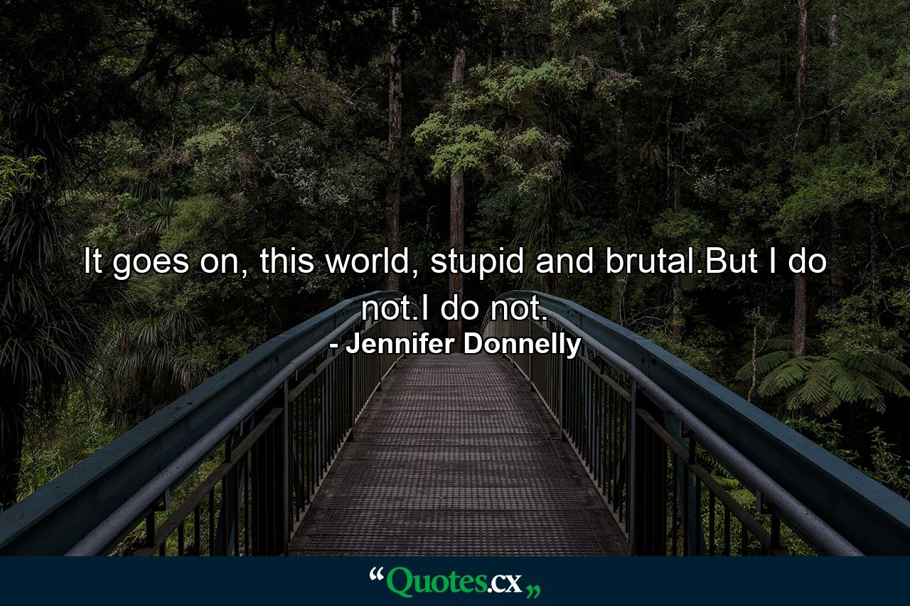 It goes on, this world, stupid and brutal.But I do not.I do not. - Quote by Jennifer Donnelly