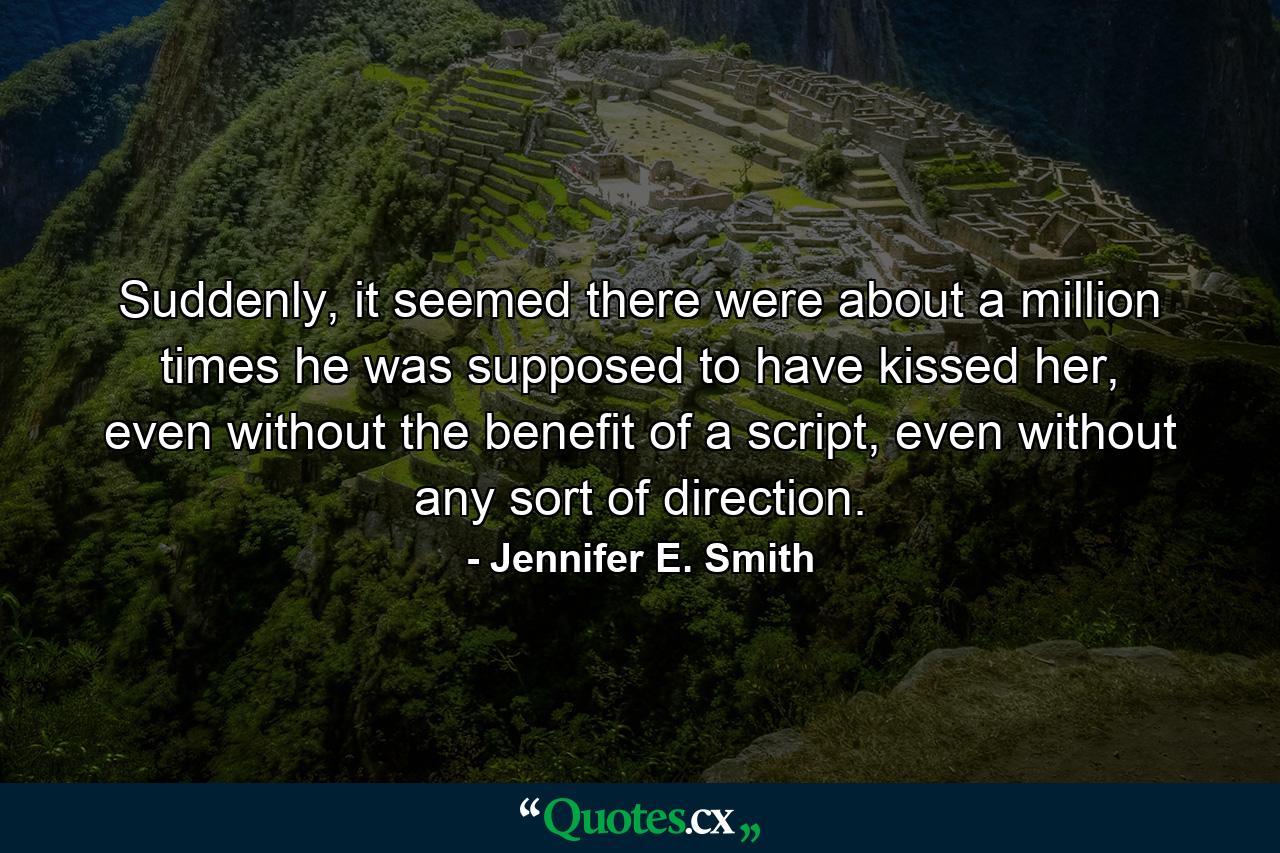 Suddenly, it seemed there were about a million times he was supposed to have kissed her, even without the benefit of a script, even without any sort of direction. - Quote by Jennifer E. Smith