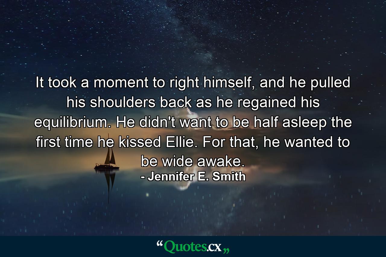 It took a moment to right himself, and he pulled his shoulders back as he regained his equilibrium. He didn't want to be half asleep the first time he kissed Ellie. For that, he wanted to be wide awake. - Quote by Jennifer E. Smith