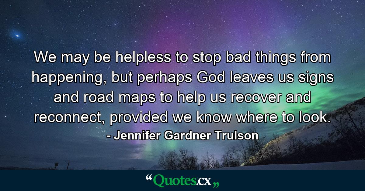 We may be helpless to stop bad things from happening, but perhaps God leaves us signs and road maps to help us recover and reconnect, provided we know where to look. - Quote by Jennifer Gardner Trulson