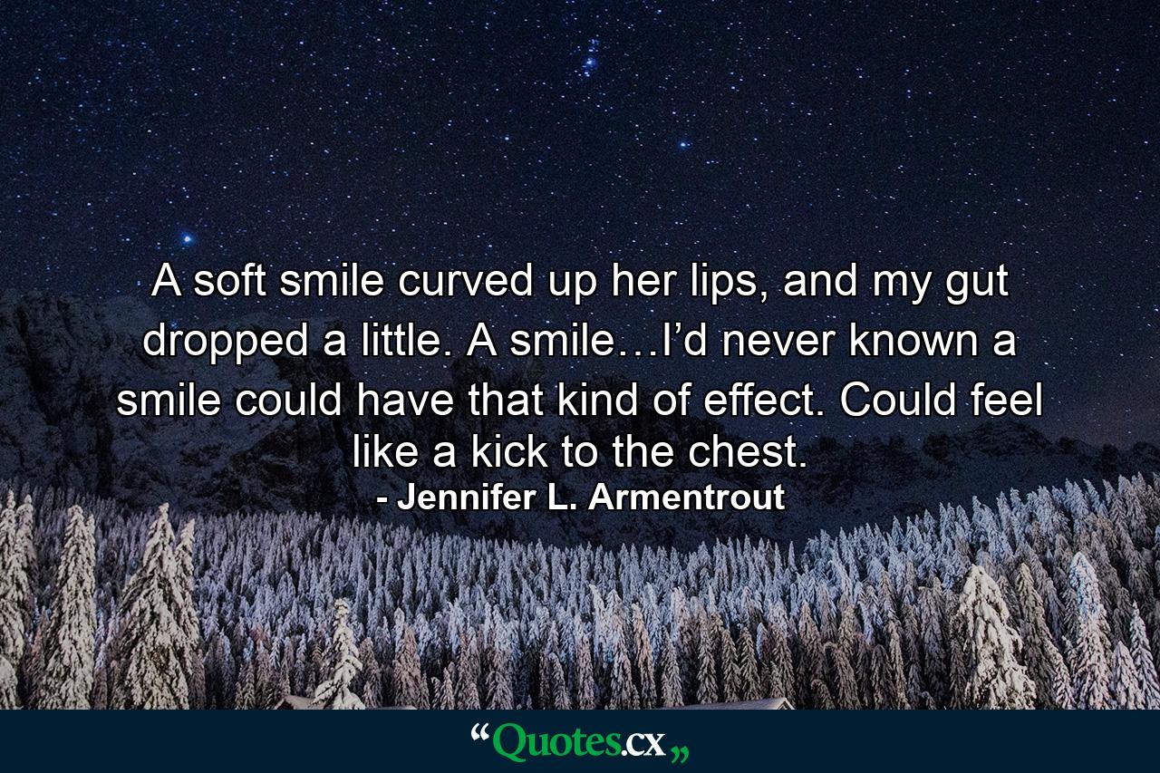 A soft smile curved up her lips, and my gut dropped a little. A smile…I’d never known a smile could have that kind of effect. Could feel like a kick to the chest. - Quote by Jennifer L. Armentrout