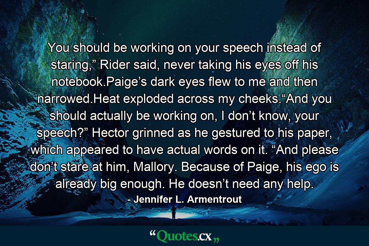 You should be working on your speech instead of staring,” Rider said, never taking his eyes off his notebook.Paige’s dark eyes flew to me and then narrowed.Heat exploded across my cheeks.“And you should actually be working on, I don’t know, your speech?” Hector grinned as he gestured to his paper, which appeared to have actual words on it. “And please don’t stare at him, Mallory. Because of Paige, his ego is already big enough. He doesn’t need any help. - Quote by Jennifer L. Armentrout