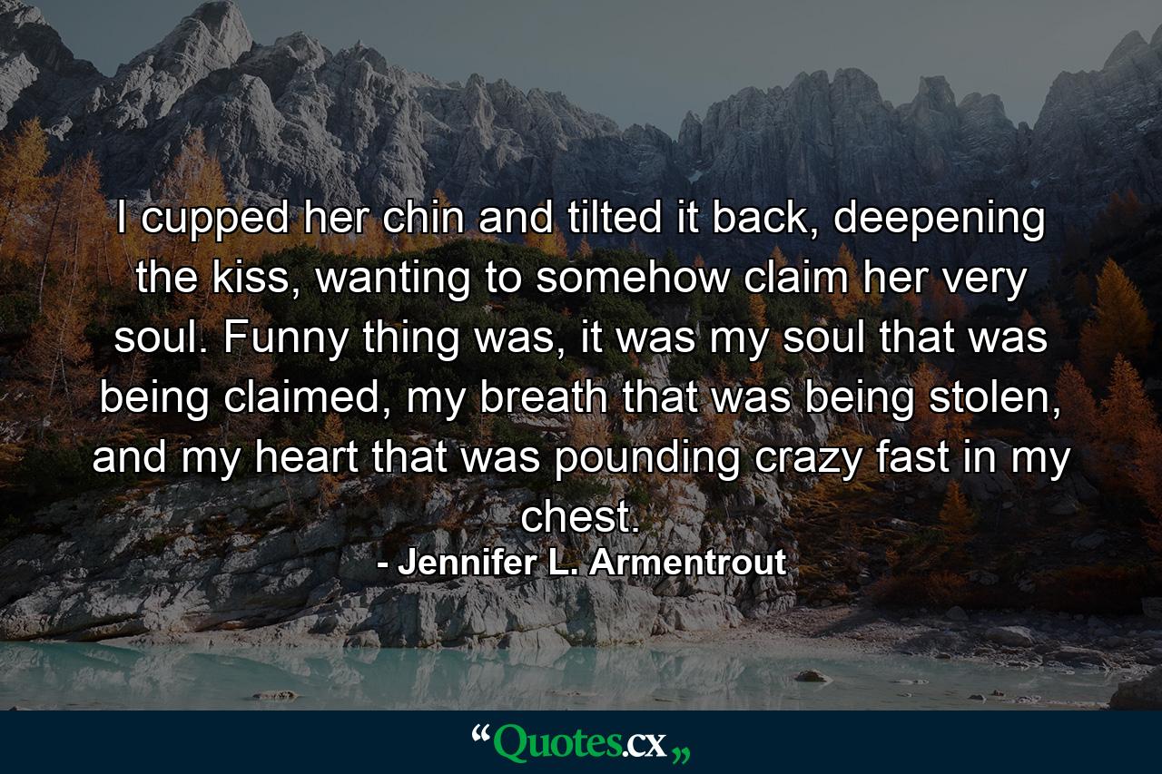 I cupped her chin and tilted it back, deepening the kiss, wanting to somehow claim her very soul. Funny thing was, it was my soul that was being claimed, my breath that was being stolen, and my heart that was pounding crazy fast in my chest. - Quote by Jennifer L. Armentrout