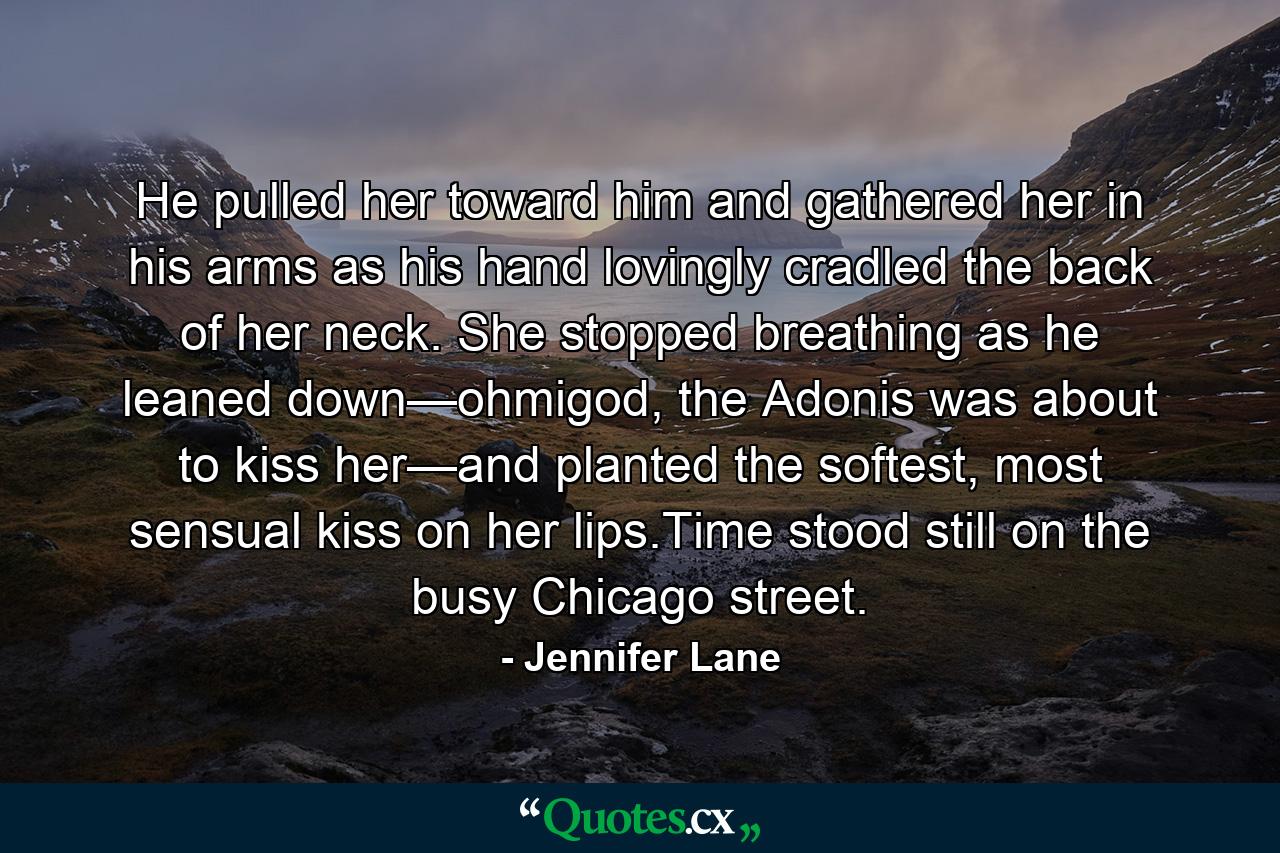 He pulled her toward him and gathered her in his arms as his hand lovingly cradled the back of her neck. She stopped breathing as he leaned down—ohmigod, the Adonis was about to kiss her—and planted the softest, most sensual kiss on her lips.Time stood still on the busy Chicago street. - Quote by Jennifer Lane