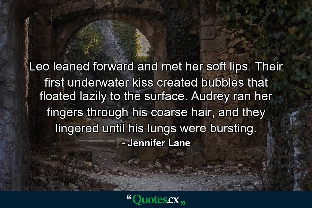 Leo leaned forward and met her soft lips. Their first underwater kiss created bubbles that floated lazily to the surface. Audrey ran her fingers through his coarse hair, and they lingered until his lungs were bursting. - Quote by Jennifer Lane