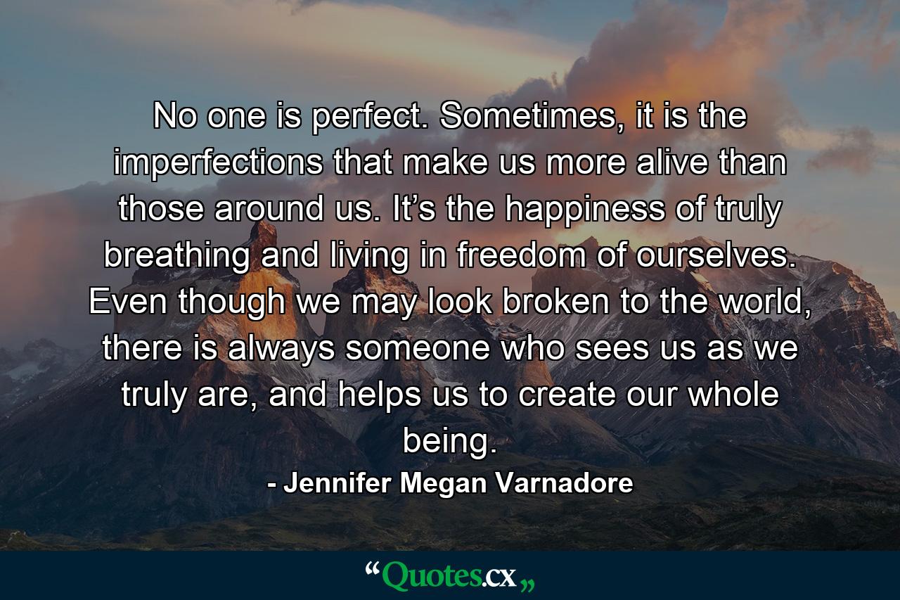 No one is perfect. Sometimes, it is the imperfections that make us more alive than those around us. It’s the happiness of truly breathing and living in freedom of ourselves. Even though we may look broken to the world, there is always someone who sees us as we truly are, and helps us to create our whole being. - Quote by Jennifer Megan Varnadore