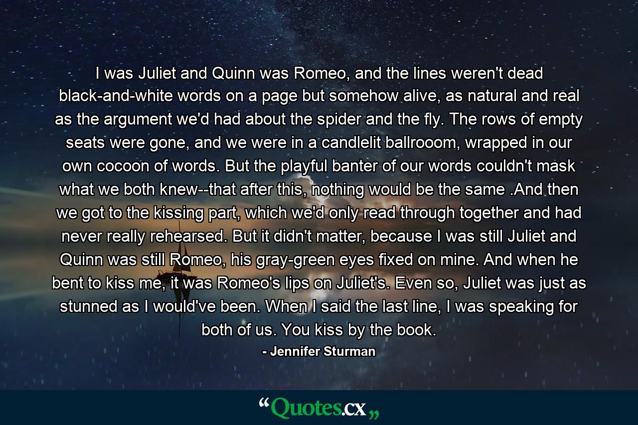 I was Juliet and Quinn was Romeo, and the lines weren't dead black-and-white words on a page but somehow alive, as natural and real as the argument we'd had about the spider and the fly. The rows of empty seats were gone, and we were in a candlelit ballrooom, wrapped in our own cocoon of words. But the playful banter of our words couldn't mask what we both knew--that after this, nothing would be the same .And then we got to the kissing part, which we'd only read through together and had never really rehearsed. But it didn't matter, because I was still Juliet and Quinn was still Romeo, his gray-green eyes fixed on mine. And when he bent to kiss me, it was Romeo's lips on Juliet's. Even so, Juliet was just as stunned as I would've been. When I said the last line, I was speaking for both of us. You kiss by the book. - Quote by Jennifer Sturman