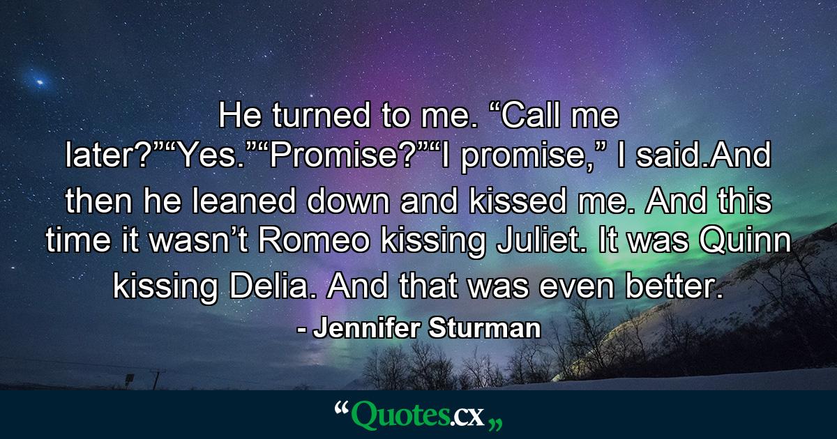 He turned to me. “Call me later?”“Yes.”“Promise?”“I promise,” I said.And then he leaned down and kissed me. And this time it wasn’t Romeo kissing Juliet. It was Quinn kissing Delia. And that was even better. - Quote by Jennifer Sturman