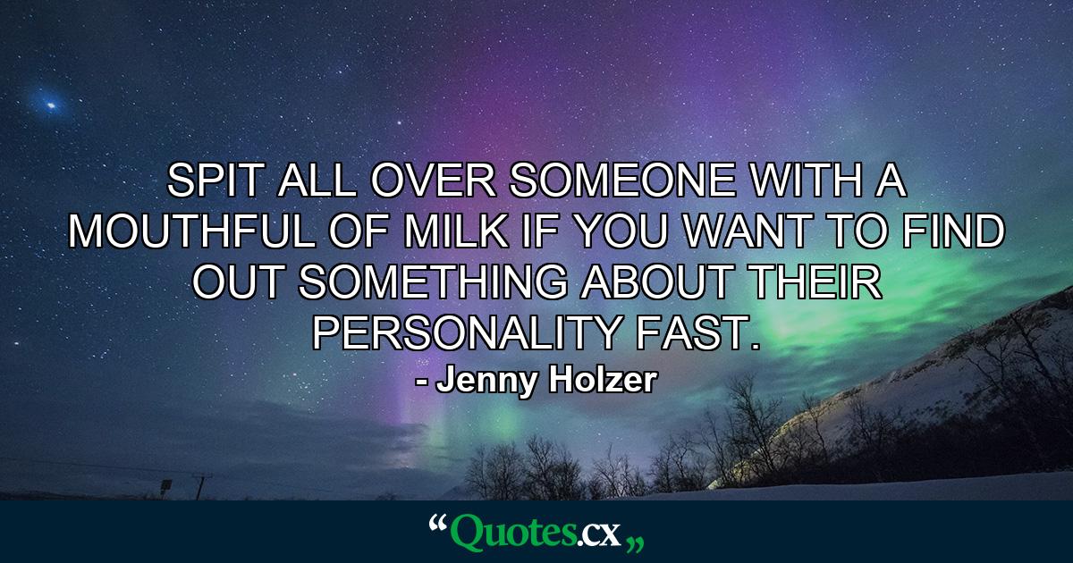 SPIT ALL OVER SOMEONE WITH A MOUTHFUL OF MILK IF YOU WANT TO FIND OUT SOMETHING ABOUT THEIR PERSONALITY FAST. - Quote by Jenny Holzer