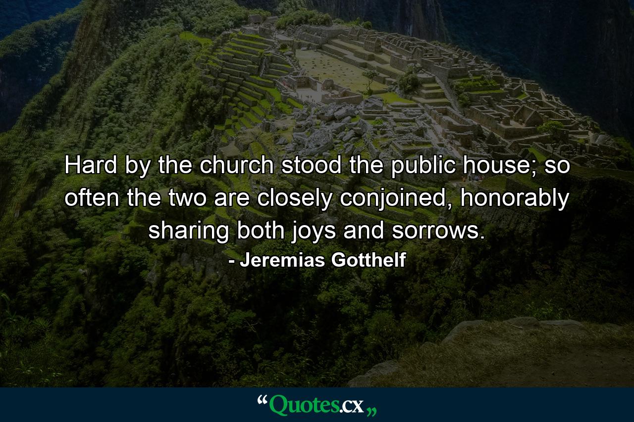 Hard by the church stood the public house; so often the two are closely conjoined, honorably sharing both joys and sorrows. - Quote by Jeremias Gotthelf