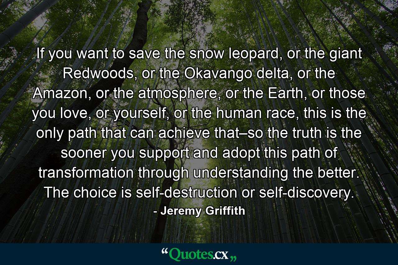 If you want to save the snow leopard, or the giant Redwoods, or the Okavango delta, or the Amazon, or the atmosphere, or the Earth, or those you love, or yourself, or the human race, this is the only path that can achieve that–so the truth is the sooner you support and adopt this path of transformation through understanding the better. The choice is self-destruction or self-discovery. - Quote by Jeremy Griffith