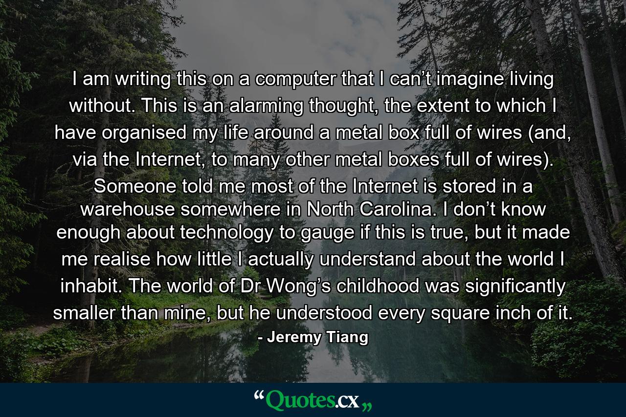 I am writing this on a computer that I can’t imagine living without. This is an alarming thought, the extent to which I have organised my life around a metal box full of wires (and, via the Internet, to many other metal boxes full of wires). Someone told me most of the Internet is stored in a warehouse somewhere in North Carolina. I don’t know enough about technology to gauge if this is true, but it made me realise how little I actually understand about the world I inhabit. The world of Dr Wong’s childhood was significantly smaller than mine, but he understood every square inch of it. - Quote by Jeremy Tiang