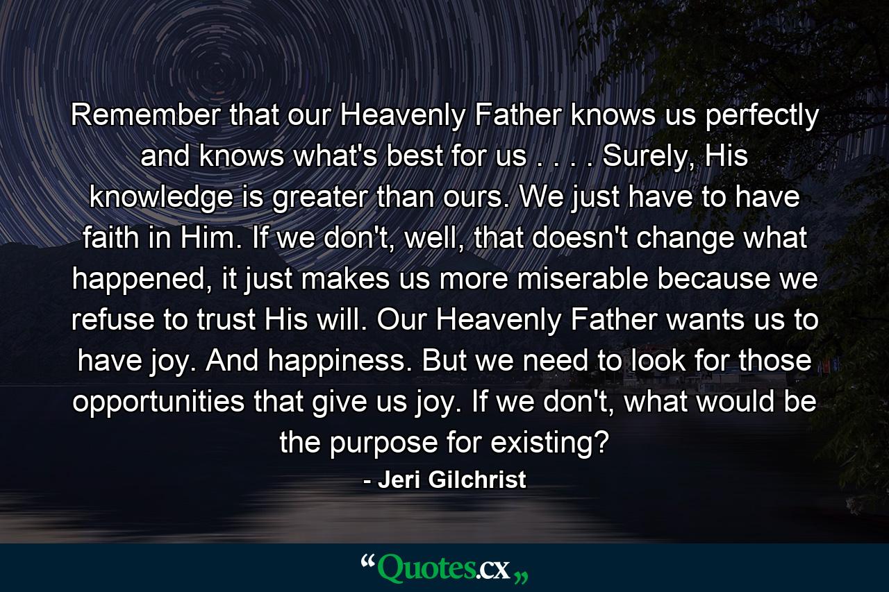 Remember that our Heavenly Father knows us perfectly and knows what's best for us . . . . Surely, His knowledge is greater than ours. We just have to have faith in Him. If we don't, well, that doesn't change what happened, it just makes us more miserable because we refuse to trust His will. Our Heavenly Father wants us to have joy. And happiness. But we need to look for those opportunities that give us joy. If we don't, what would be the purpose for existing? - Quote by Jeri Gilchrist