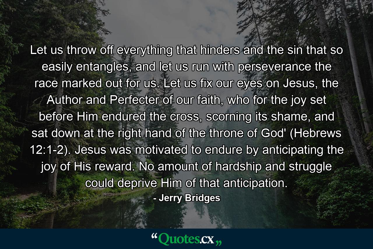 Let us throw off everything that hinders and the sin that so easily entangles, and let us run with perseverance the race marked out for us. Let us fix our eyes on Jesus, the Author and Perfecter of our faith, who for the joy set before Him endured the cross, scorning its shame, and sat down at the right hand of the throne of God' (Hebrews 12:1-2). Jesus was motivated to endure by anticipating the joy of His reward. No amount of hardship and struggle could deprive Him of that anticipation. - Quote by Jerry Bridges