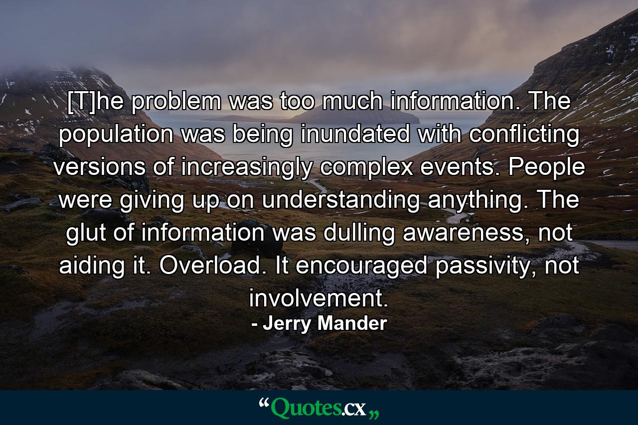 [T]he problem was too much information. The population was being inundated with conflicting versions of increasingly complex events. People were giving up on understanding anything. The glut of information was dulling awareness, not aiding it. Overload. It encouraged passivity, not involvement. - Quote by Jerry Mander