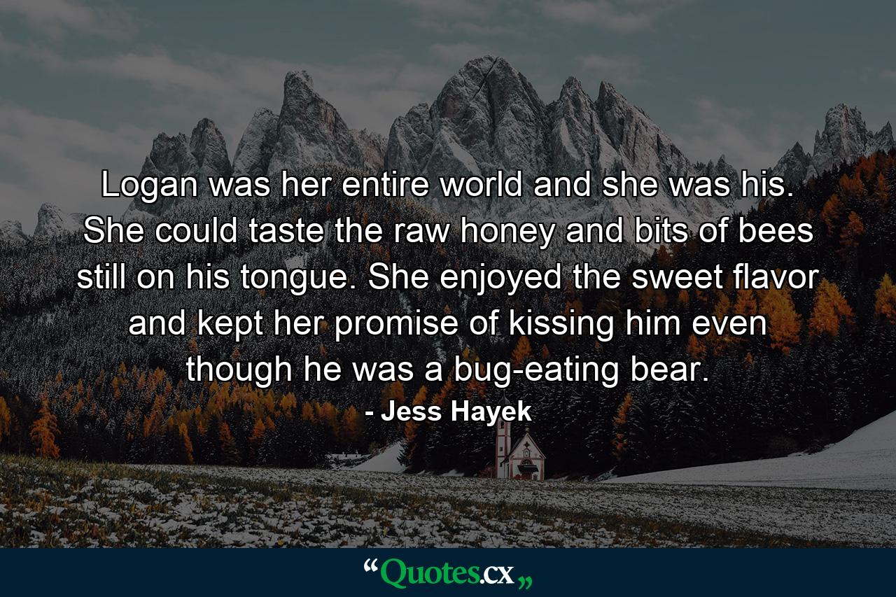 Logan was her entire world and she was his. She could taste the raw honey and bits of bees still on his tongue. She enjoyed the sweet flavor and kept her promise of kissing him even though he was a bug-eating bear. - Quote by Jess Hayek