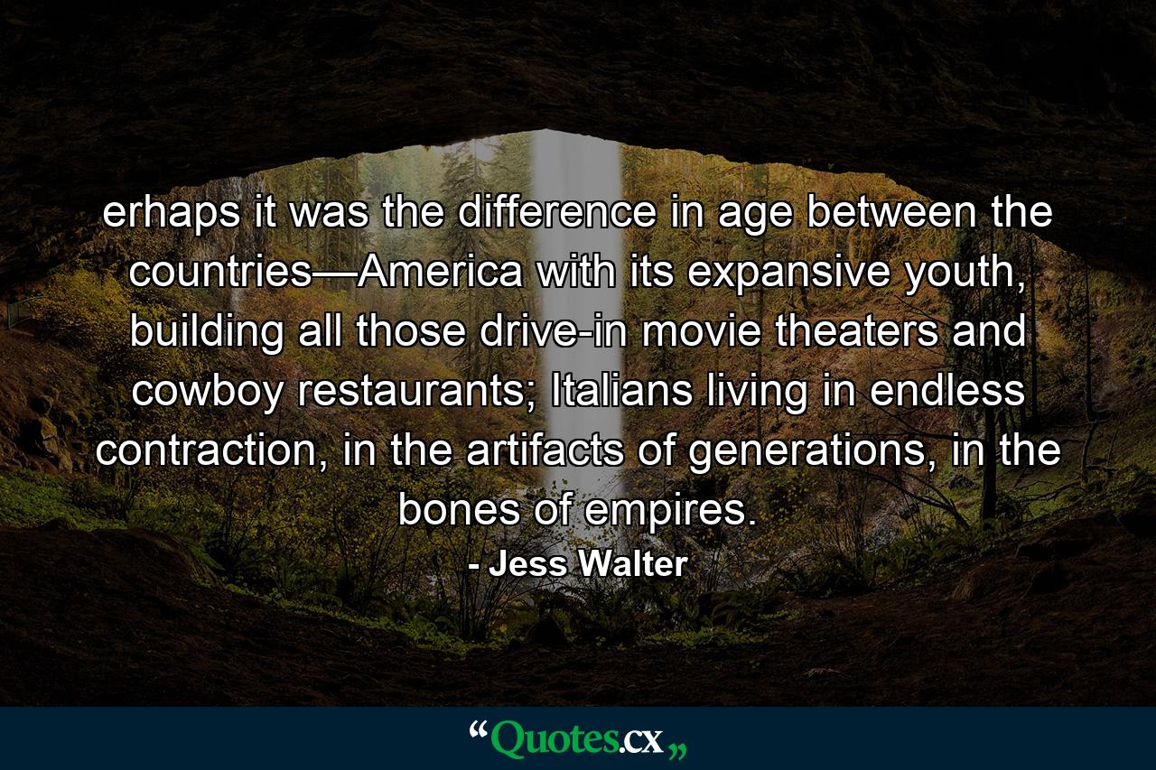 erhaps it was the difference in age between the countries—America with its expansive youth, building all those drive-in movie theaters and cowboy restaurants; Italians living in endless contraction, in the artifacts of generations, in the bones of empires. - Quote by Jess Walter