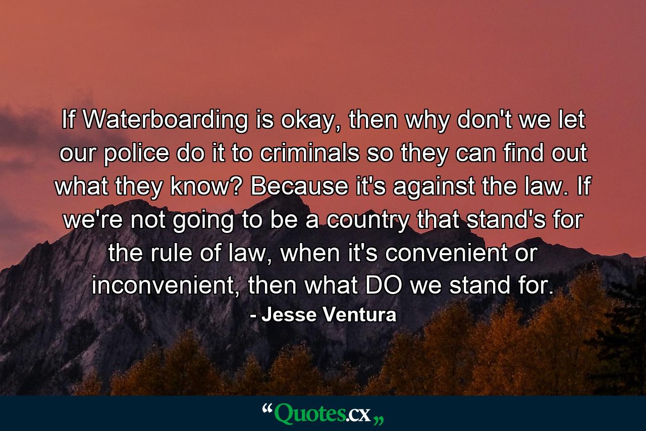 If Waterboarding is okay, then why don't we let our police do it to criminals so they can find out what they know? Because it's against the law. If we're not going to be a country that stand's for the rule of law, when it's convenient or inconvenient, then what DO we stand for. - Quote by Jesse Ventura