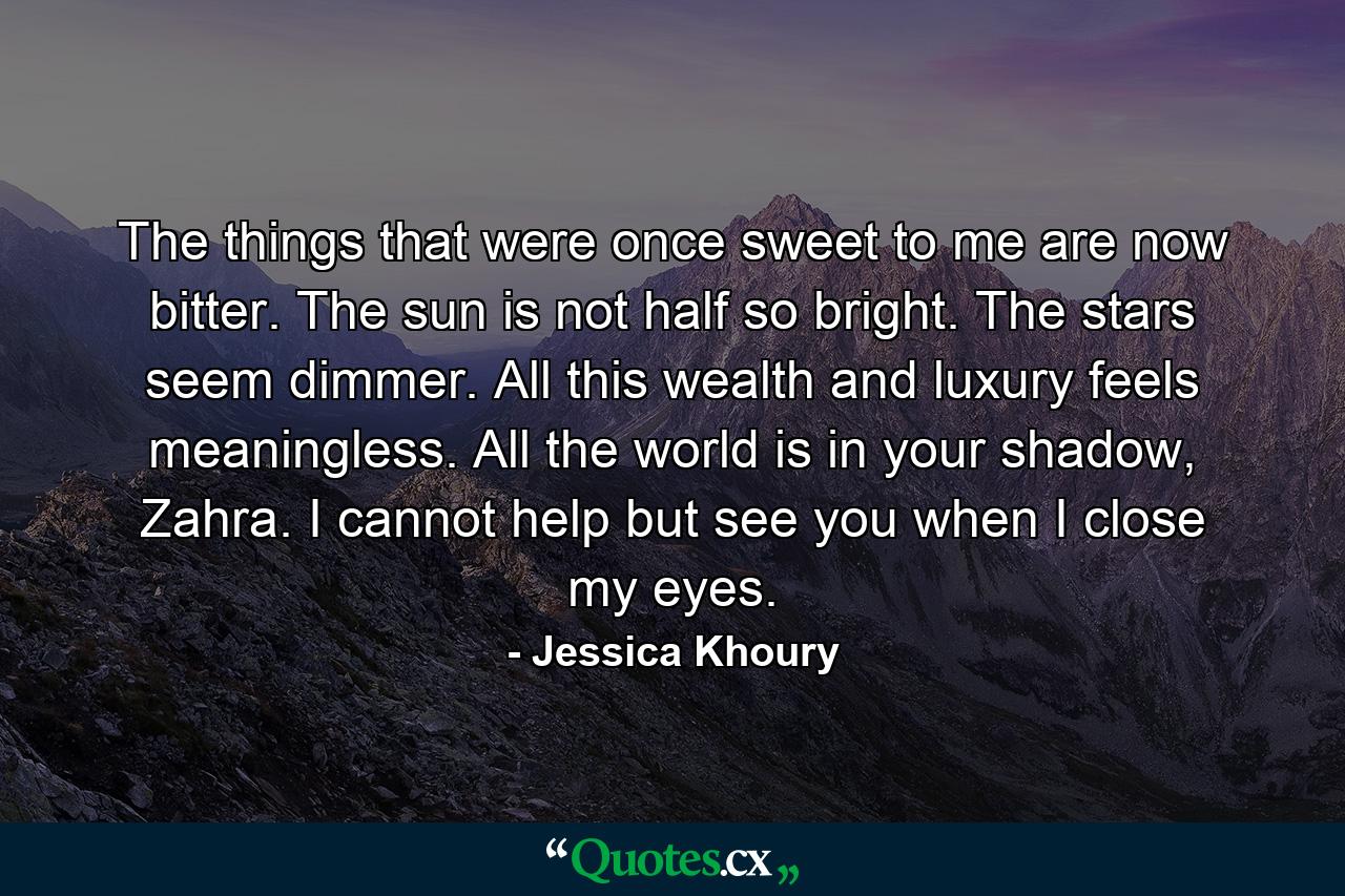 The things that were once sweet to me are now bitter. The sun is not half so bright. The stars seem dimmer. All this wealth and luxury feels meaningless. All the world is in your shadow, Zahra. I cannot help but see you when I close my eyes. - Quote by Jessica Khoury