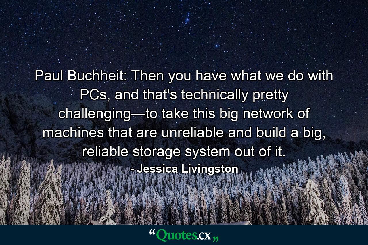 Paul Buchheit: Then you have what we do with PCs, and that's technically pretty challenging—to take this big network of machines that are unreliable and build a big, reliable storage system out of it. - Quote by Jessica Livingston