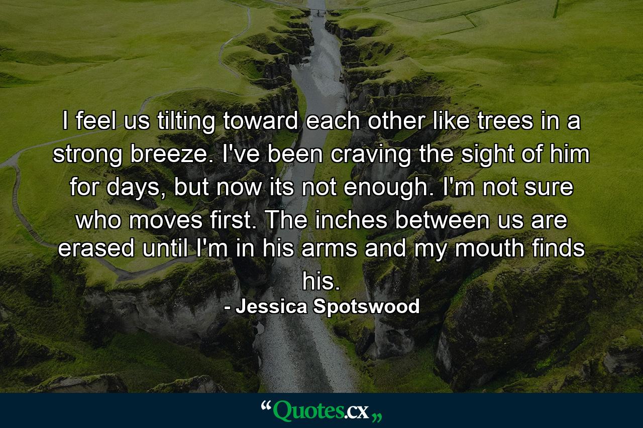 I feel us tilting toward each other like trees in a strong breeze. I've been craving the sight of him for days, but now its not enough. I'm not sure who moves first. The inches between us are erased until I'm in his arms and my mouth finds his. - Quote by Jessica Spotswood