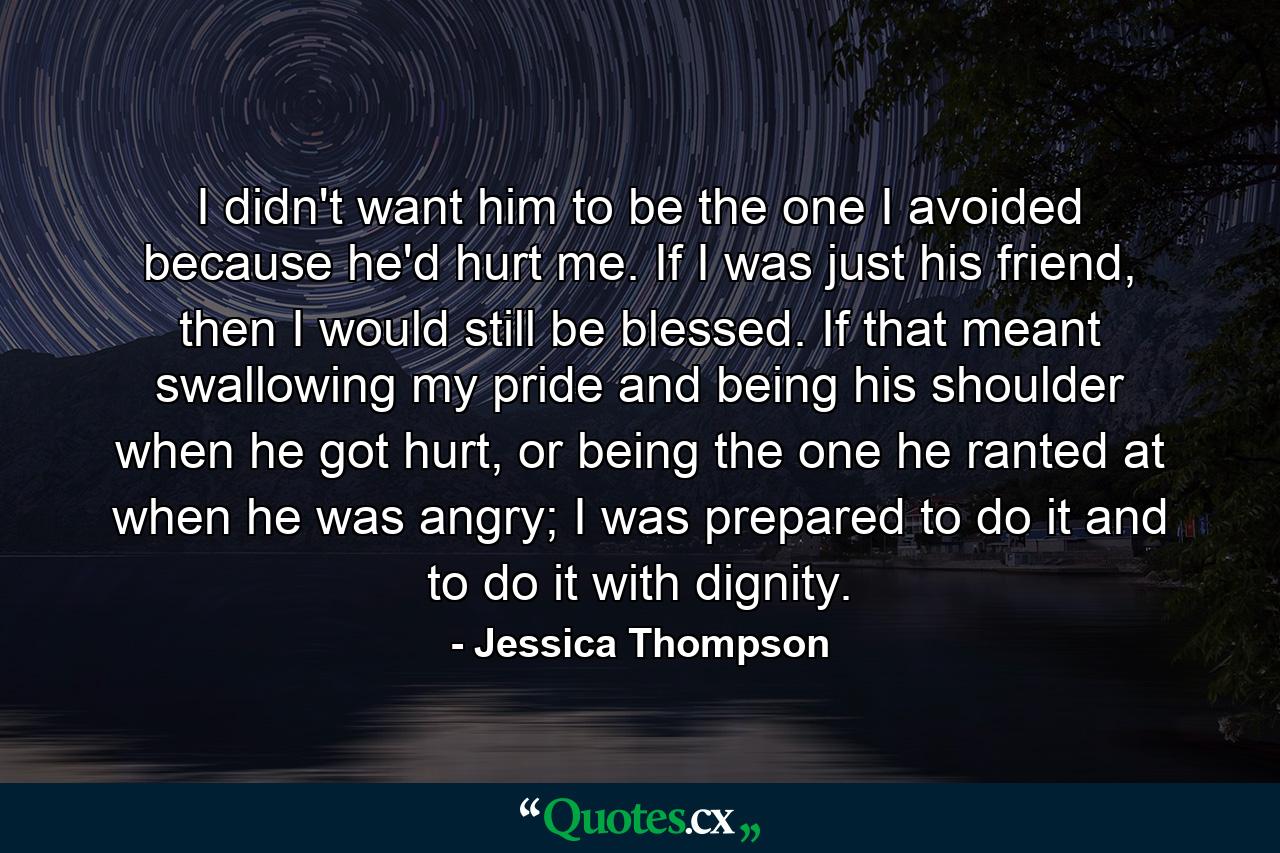 I didn't want him to be the one I avoided because he'd hurt me. If I was just his friend, then I would still be blessed. If that meant swallowing my pride and being his shoulder when he got hurt, or being the one he ranted at when he was angry; I was prepared to do it and to do it with dignity. - Quote by Jessica Thompson