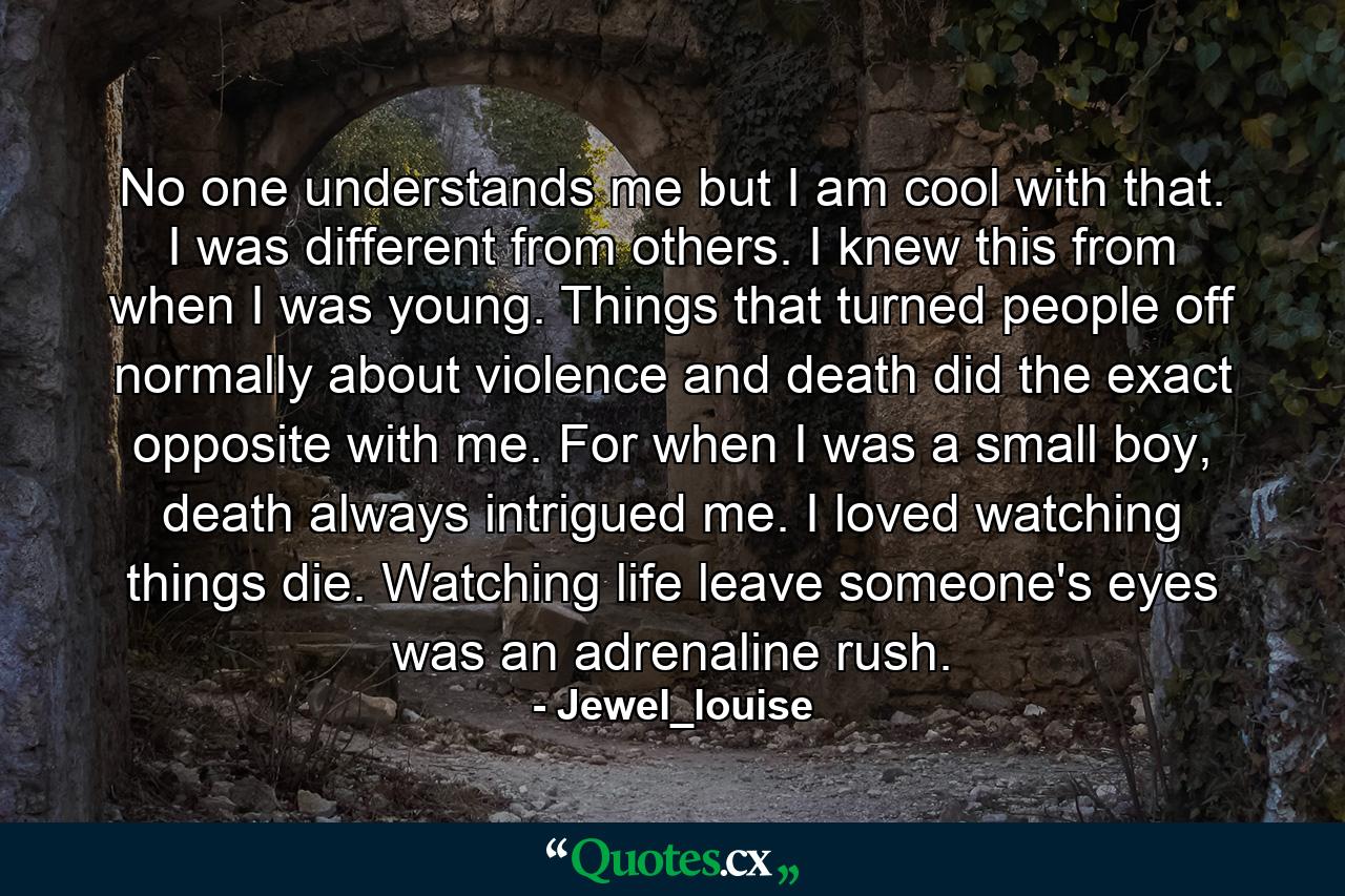 No one understands me but I am cool with that. I was different from others. I knew this from when I was young. Things that turned people off normally about violence and death did the exact opposite with me. For when I was a small boy, death always intrigued me. I loved watching things die. Watching life leave someone's eyes was an adrenaline rush. - Quote by Jewel_louise