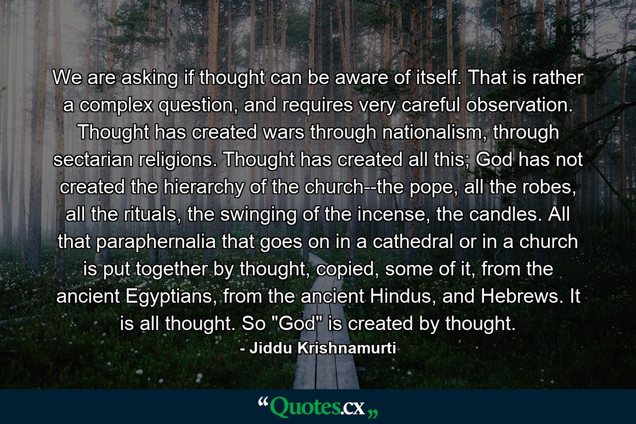 We are asking if thought can be aware of itself. That is rather a complex question, and requires very careful observation. Thought has created wars through nationalism, through sectarian religions. Thought has created all this; God has not created the hierarchy of the church--the pope, all the robes, all the rituals, the swinging of the incense, the candles. All that paraphernalia that goes on in a cathedral or in a church is put together by thought, copied, some of it, from the ancient Egyptians, from the ancient Hindus, and Hebrews. It is all thought. So 