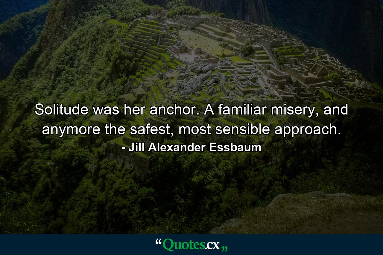 Solitude was her anchor. A familiar misery, and anymore the safest, most sensible approach. - Quote by Jill Alexander Essbaum