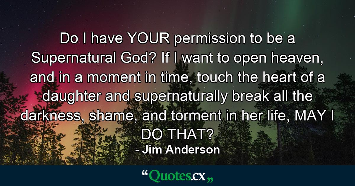 Do I have YOUR permission to be a Supernatural God? If I want to open heaven, and in a moment in time, touch the heart of a daughter and supernaturally break all the darkness, shame, and torment in her life, MAY I DO THAT? - Quote by Jim Anderson