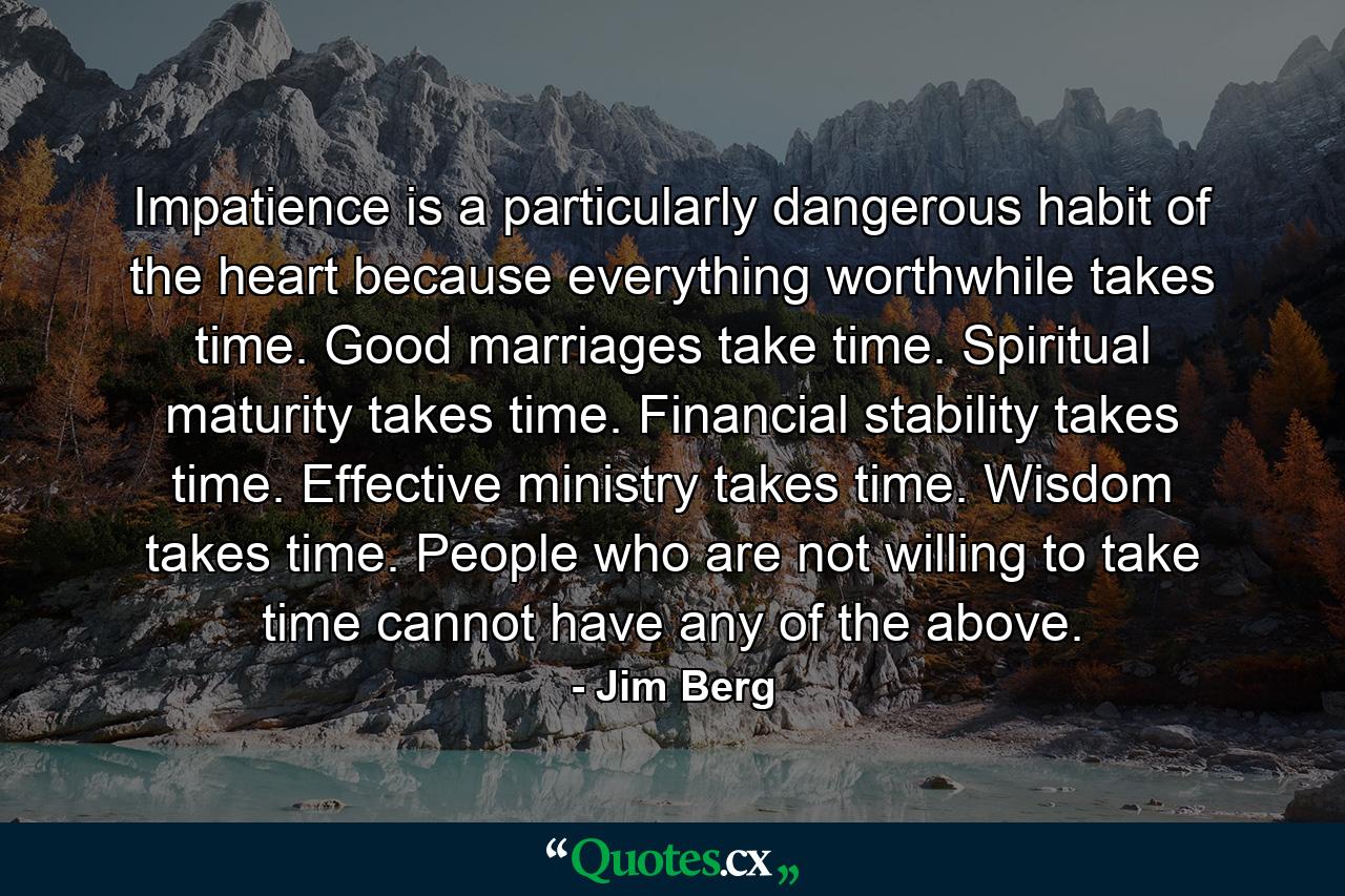 Impatience is a particularly dangerous habit of the heart because everything worthwhile takes time. Good marriages take time. Spiritual maturity takes time. Financial stability takes time. Effective ministry takes time. Wisdom takes time. People who are not willing to take time cannot have any of the above. - Quote by Jim Berg