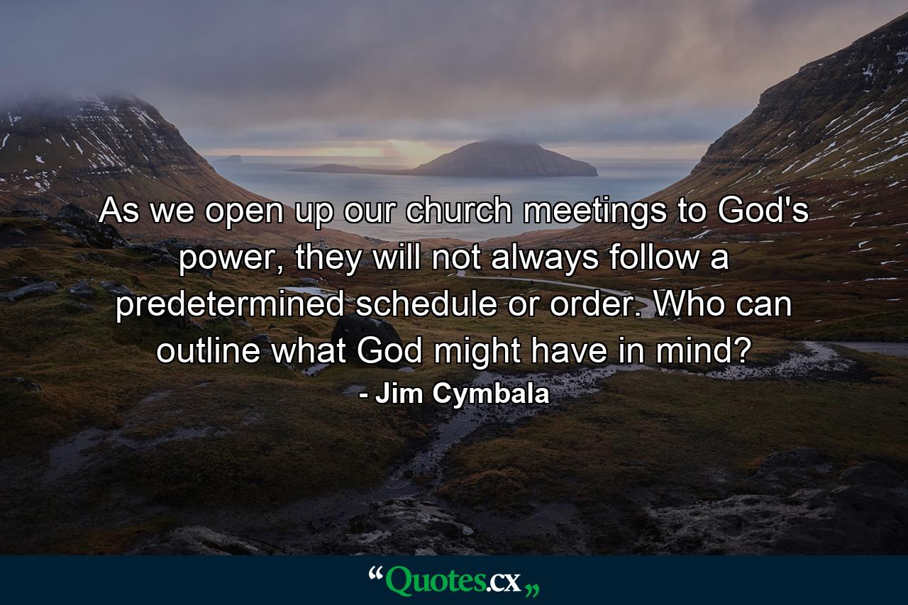 As we open up our church meetings to God's power, they will not always follow a predetermined schedule or order. Who can outline what God might have in mind? - Quote by Jim Cymbala