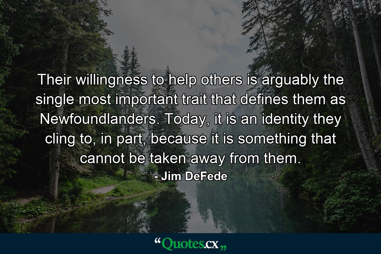 Their willingness to help others is arguably the single most important trait that defines them as Newfoundlanders. Today, it is an identity they cling to, in part, because it is something that cannot be taken away from them. - Quote by Jim DeFede