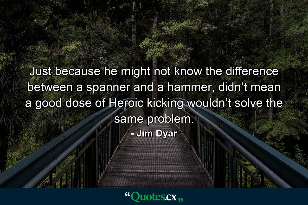 Just because he might not know the difference between a spanner and a hammer, didn’t mean a good dose of Heroic kicking wouldn’t solve the same problem. - Quote by Jim Dyar