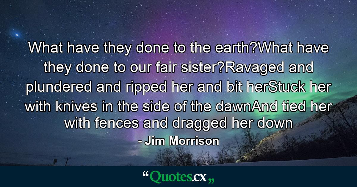 What have they done to the earth?What have they done to our fair sister?Ravaged and plundered and ripped her and bit herStuck her with knives in the side of the dawnAnd tied her with fences and dragged her down - Quote by Jim Morrison