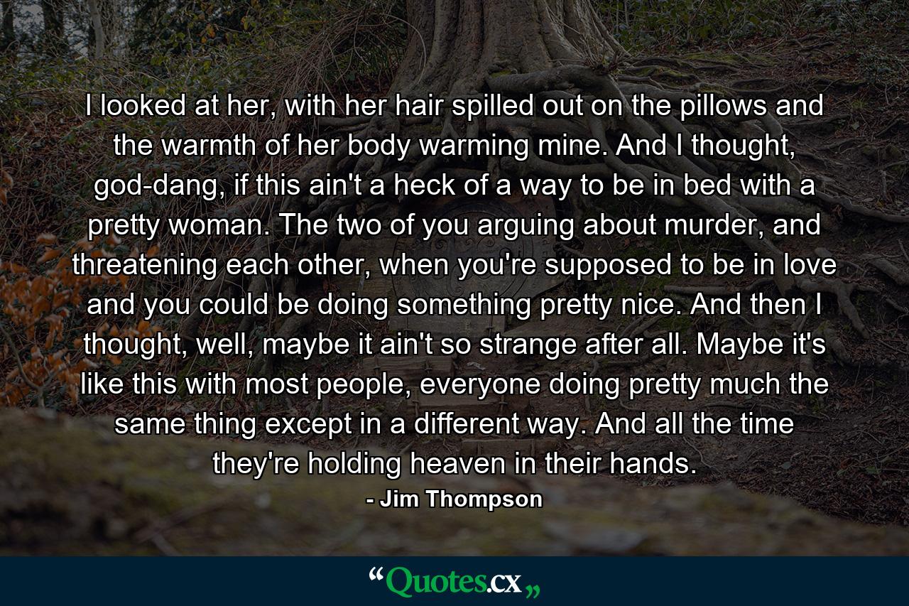 I looked at her, with her hair spilled out on the pillows and the warmth of her body warming mine. And I thought, god-dang, if this ain't a heck of a way to be in bed with a pretty woman. The two of you arguing about murder, and threatening each other, when you're supposed to be in love and you could be doing something pretty nice. And then I thought, well, maybe it ain't so strange after all. Maybe it's like this with most people, everyone doing pretty much the same thing except in a different way. And all the time they're holding heaven in their hands. - Quote by Jim Thompson