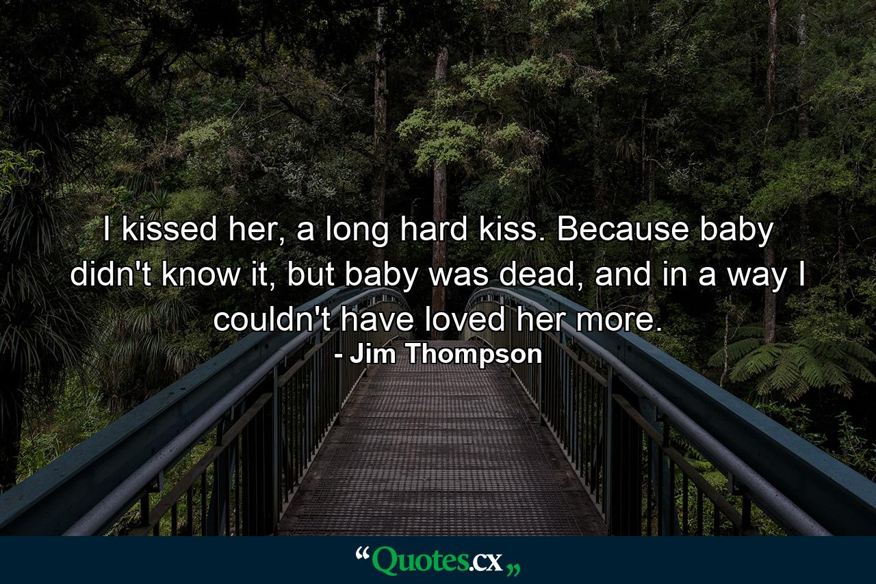 I kissed her, a long hard kiss. Because baby didn't know it, but baby was dead, and in a way I couldn't have loved her more. - Quote by Jim Thompson