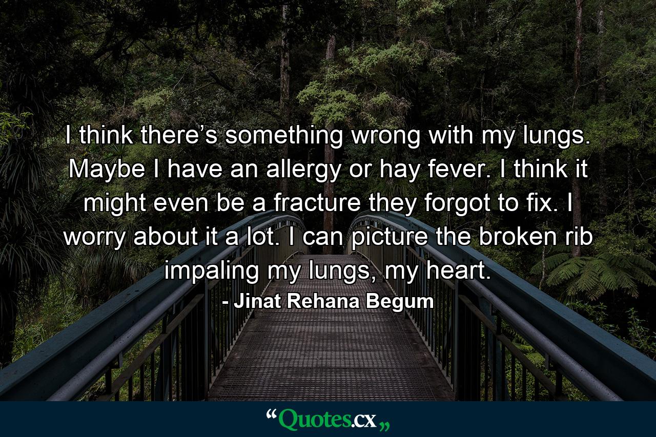 I think there’s something wrong with my lungs. Maybe I have an allergy or hay fever. I think it might even be a fracture they forgot to fix. I worry about it a lot. I can picture the broken rib impaling my lungs, my heart. - Quote by Jinat Rehana Begum