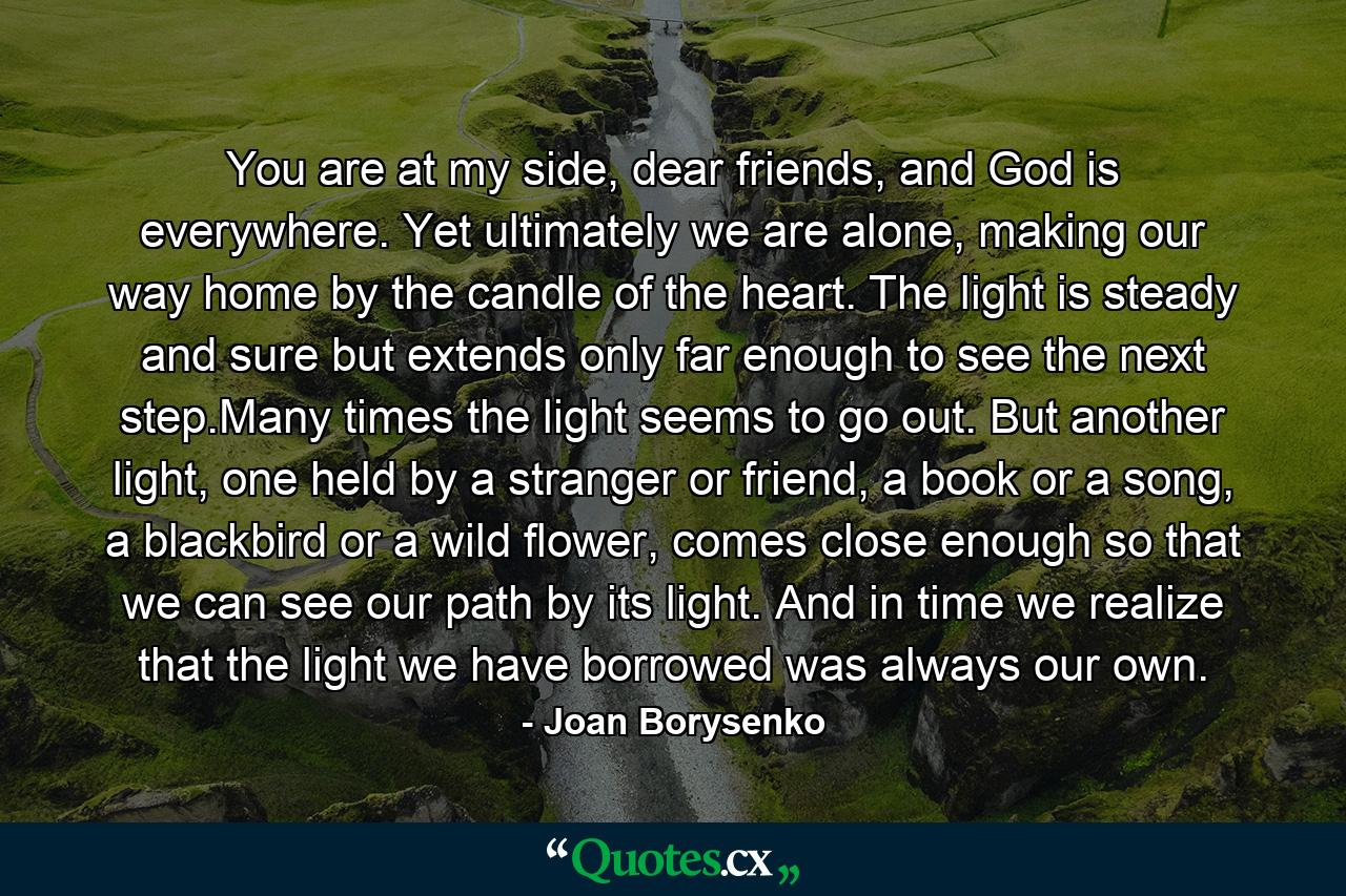 You are at my side, dear friends, and God is everywhere. Yet ultimately we are alone, making our way home by the candle of the heart. The light is steady and sure but extends only far enough to see the next step.Many times the light seems to go out. But another light, one held by a stranger or friend, a book or a song, a blackbird or a wild flower, comes close enough so that we can see our path by its light. And in time we realize that the light we have borrowed was always our own. - Quote by Joan Borysenko