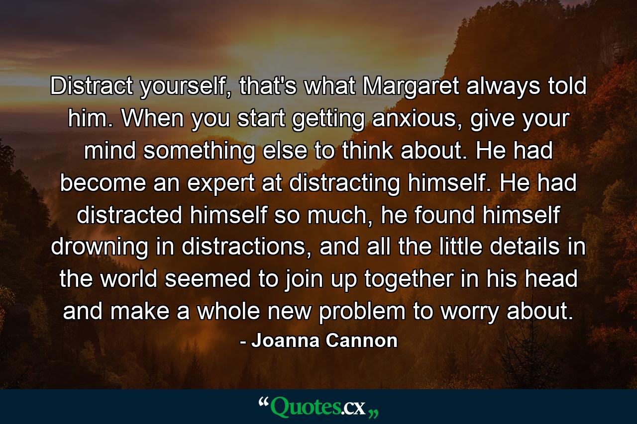 Distract yourself, that's what Margaret always told him. When you start getting anxious, give your mind something else to think about. He had become an expert at distracting himself. He had distracted himself so much, he found himself drowning in distractions, and all the little details in the world seemed to join up together in his head and make a whole new problem to worry about. - Quote by Joanna Cannon