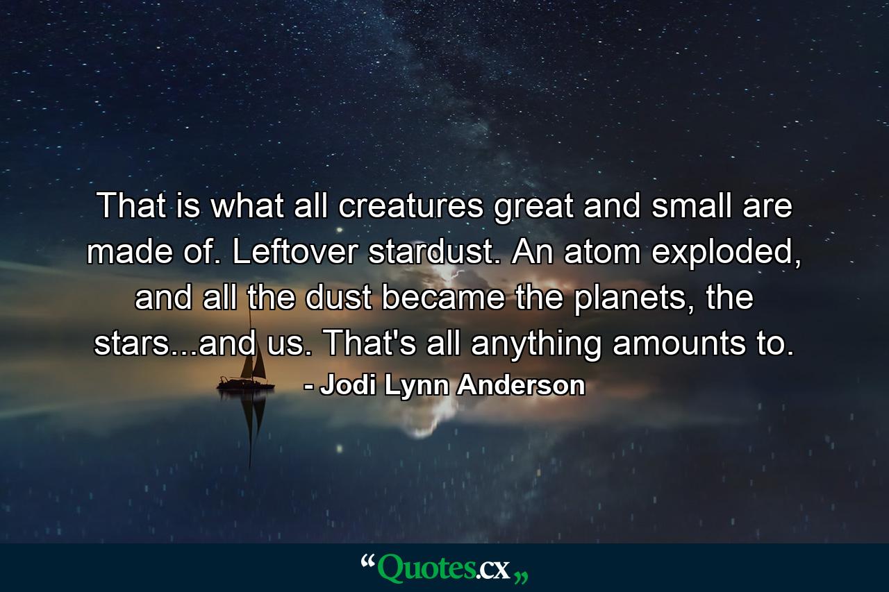 That is what all creatures great and small are made of. Leftover stardust. An atom exploded, and all the dust became the planets, the stars...and us. That's all anything amounts to. - Quote by Jodi Lynn Anderson