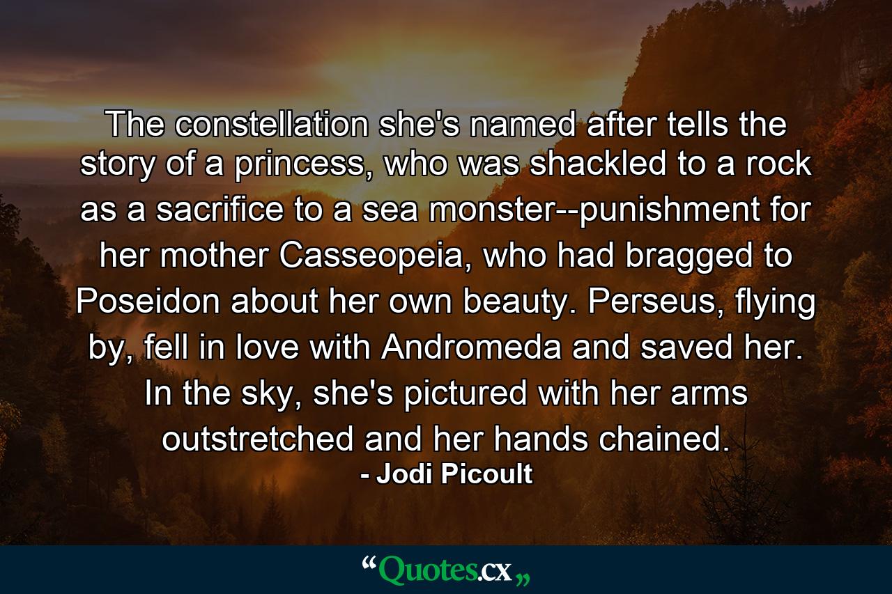 The constellation she's named after tells the story of a princess, who was shackled to a rock as a sacrifice to a sea monster--punishment for her mother Casseopeia, who had bragged to Poseidon about her own beauty. Perseus, flying by, fell in love with Andromeda and saved her. In the sky, she's pictured with her arms outstretched and her hands chained. - Quote by Jodi Picoult