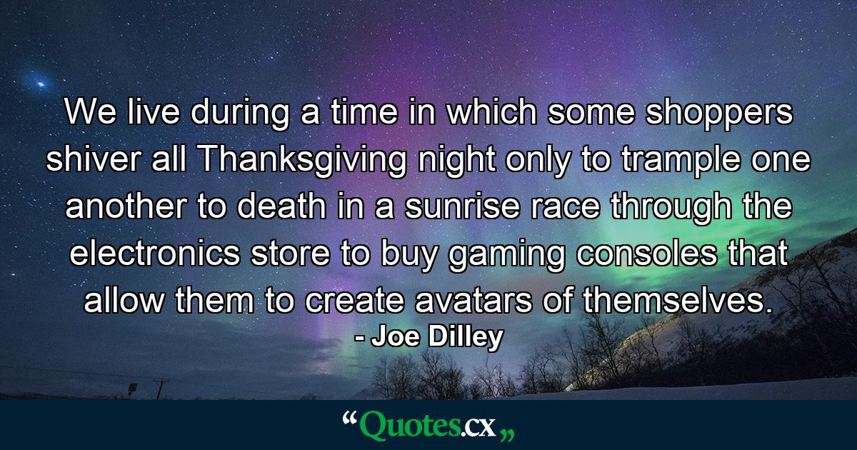 We live during a time in which some shoppers shiver all Thanksgiving night only to trample one another to death in a sunrise race through the electronics store to buy gaming consoles that allow them to create avatars of themselves. - Quote by Joe Dilley