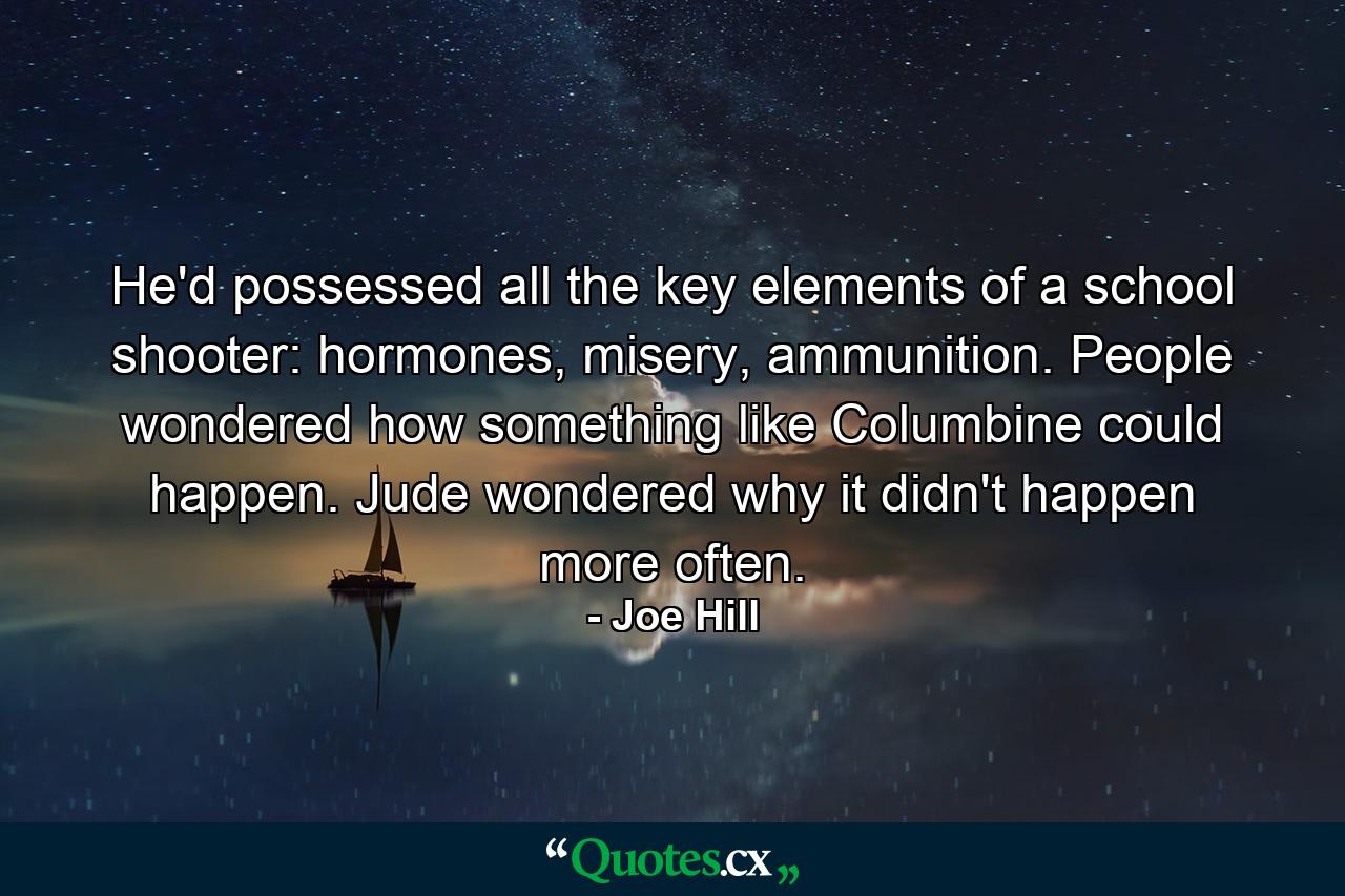 He'd possessed all the key elements of a school shooter: hormones, misery, ammunition. People wondered how something like Columbine could happen. Jude wondered why it didn't happen more often. - Quote by Joe Hill