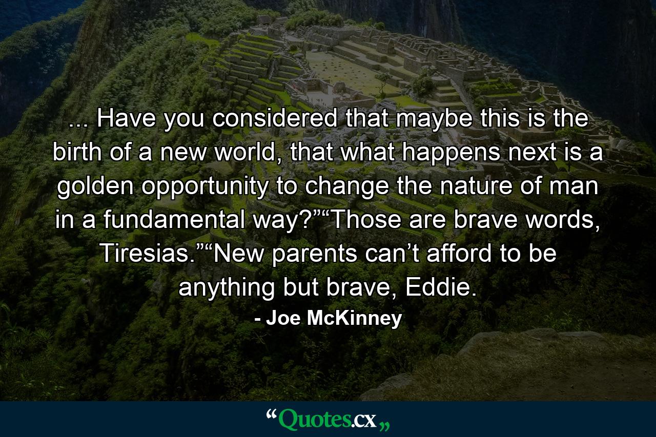 ... Have you considered that maybe this is the birth of a new world, that what happens next is a golden opportunity to change the nature of man in a fundamental way?”“Those are brave words, Tiresias.”“New parents can’t afford to be anything but brave, Eddie. - Quote by Joe McKinney