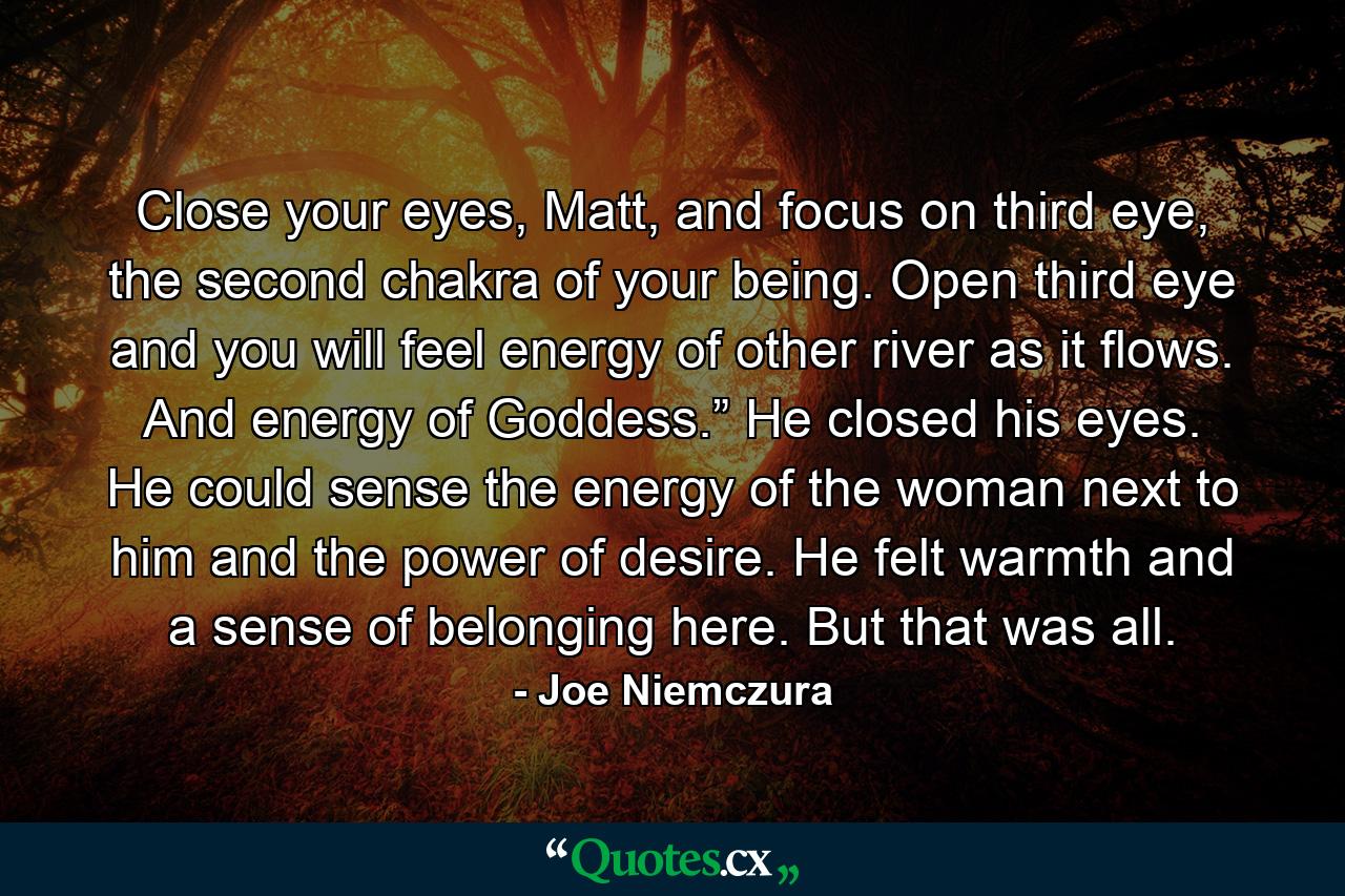 Close your eyes, Matt, and focus on third eye, the second chakra of your being. Open third eye and you will feel energy of other river as it flows. And energy of Goddess.” He closed his eyes. He could sense the energy of the woman next to him and the power of desire. He felt warmth and a sense of belonging here. But that was all. - Quote by Joe Niemczura