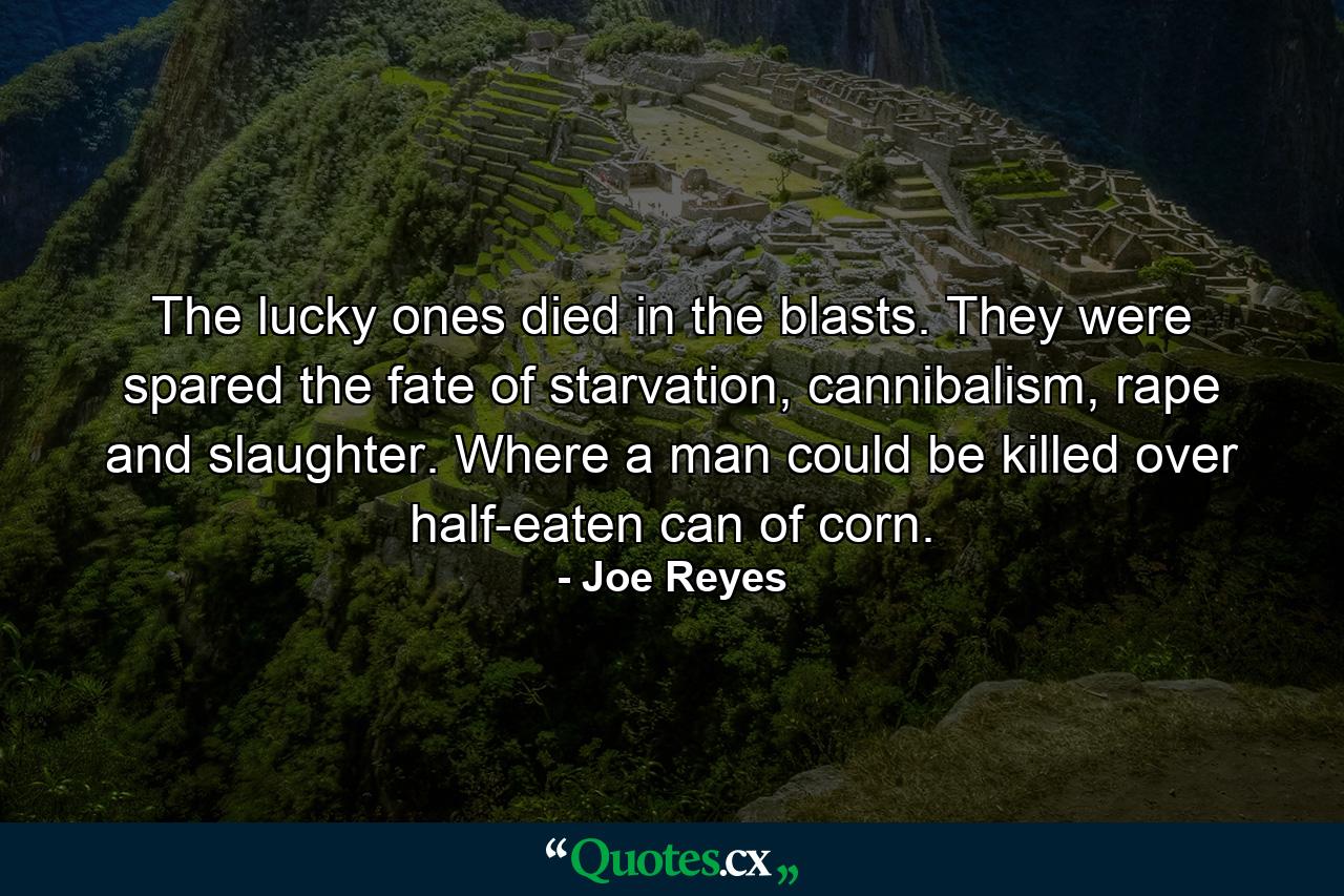 The lucky ones died in the blasts. They were spared the fate of starvation, cannibalism, rape and slaughter. Where a man could be killed over half-eaten can of corn. - Quote by Joe Reyes