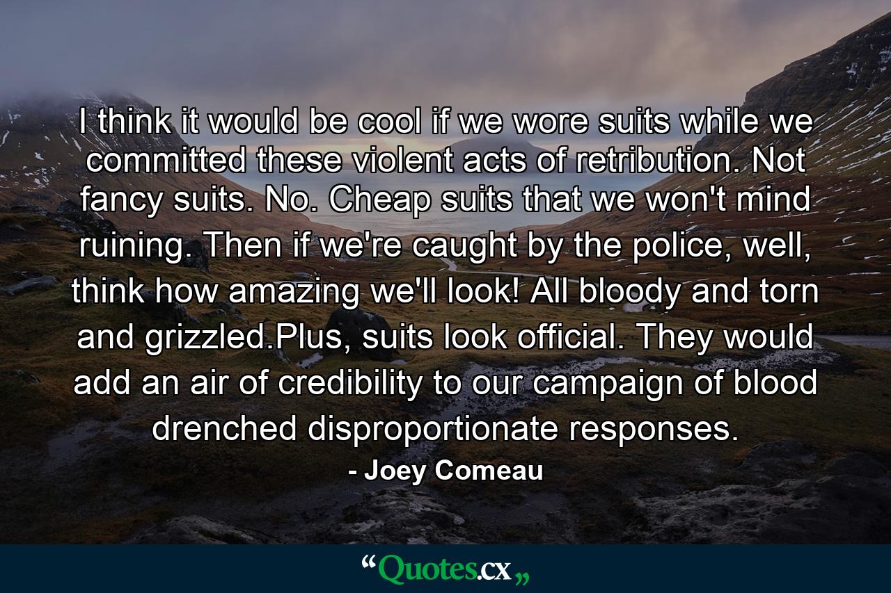 I think it would be cool if we wore suits while we committed these violent acts of retribution. Not fancy suits. No. Cheap suits that we won't mind ruining. Then if we're caught by the police, well, think how amazing we'll look! All bloody and torn and grizzled.Plus, suits look official. They would add an air of credibility to our campaign of blood drenched disproportionate responses. - Quote by Joey Comeau