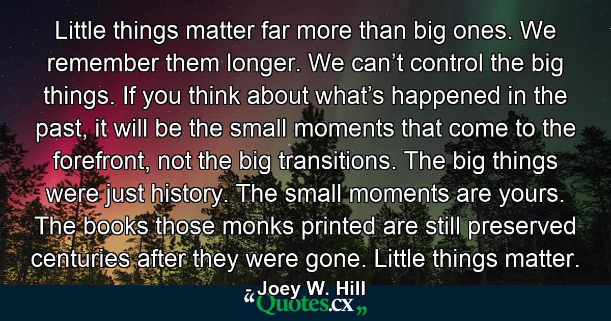 Little things matter far more than big ones. We remember them longer. We can’t control the big things. If you think about what’s happened in the past, it will be the small moments that come to the forefront, not the big transitions. The big things were just history. The small moments are yours. The books those monks printed are still preserved centuries after they were gone. Little things matter. - Quote by Joey W. Hill