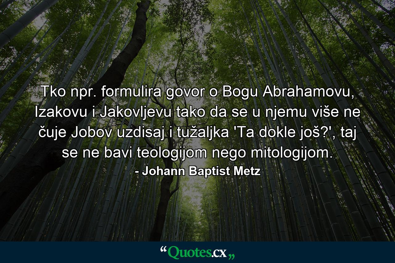 Tko npr. formulira govor o Bogu Abrahamovu, Izakovu i Jakovljevu tako da se u njemu više ne čuje Jobov uzdisaj i tužaljka 'Ta dokle još?', taj se ne bavi teologijom nego mitologijom. - Quote by Johann Baptist Metz